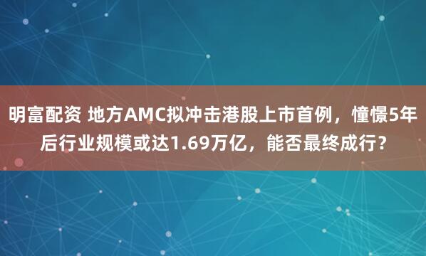 明富配资 地方AMC拟冲击港股上市首例，憧憬5年后行业规模或达1.69万亿，能否最终成行？