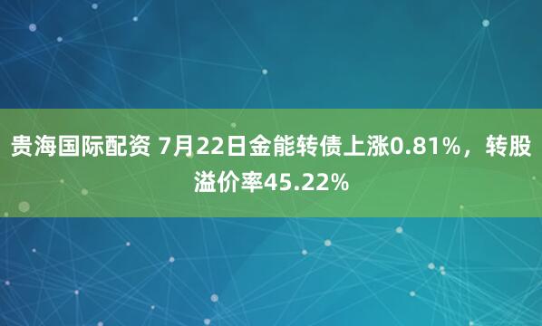贵海国际配资 7月22日金能转债上涨0.81%,转股溢价率45.22%