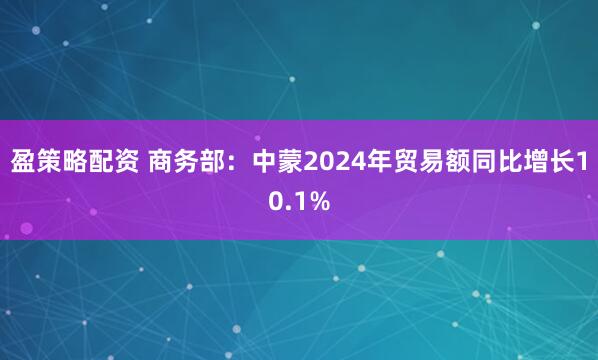 盈策略配资 商务部：中蒙2024年贸易额同比增长10.1%