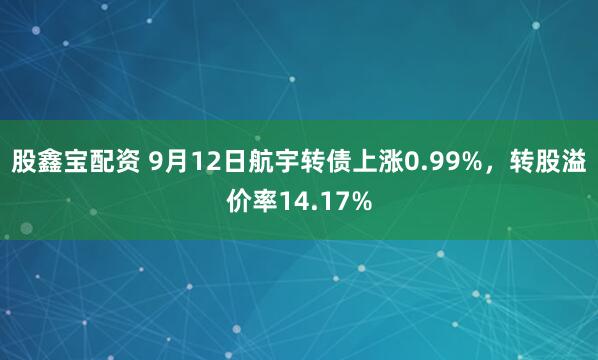 股鑫宝配资 9月12日航宇转债上涨0.99%，转股溢价率14.17%