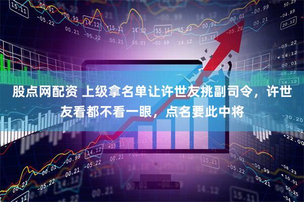 股点网配资 上级拿名单让许世友挑副司令，许世友看都不看一眼，点名要此中将