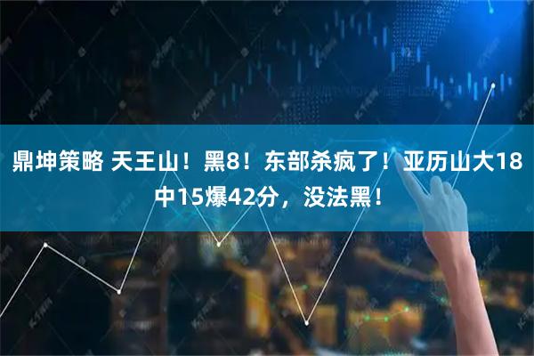 鼎坤策略 天王山！黑8！东部杀疯了！亚历山大18中15爆42分，没法黑！